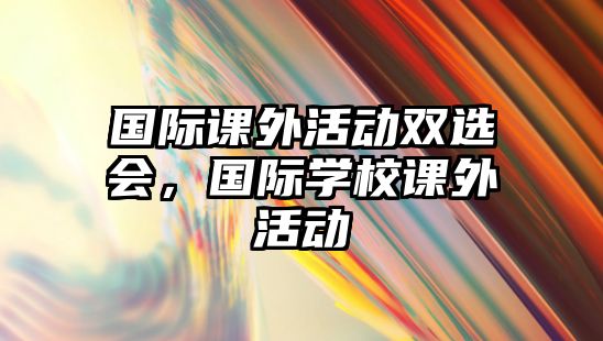 國際課外活動雙選會，國際學(xué)校課外活動