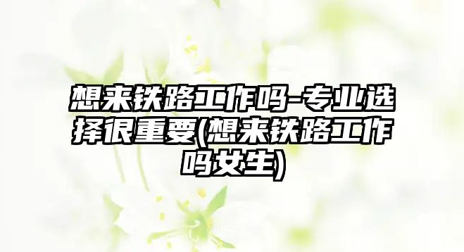 想來(lái)鐵路工作嗎-專(zhuān)業(yè)選擇很重要(想來(lái)鐵路工作嗎女生)