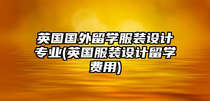 英國國外留學(xué)服裝設(shè)計專業(yè)(英國服裝設(shè)計留學(xué)費用)