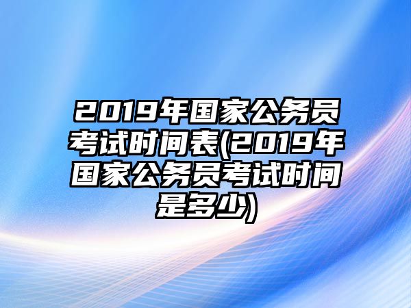 2019年國家公務(wù)員考試時(shí)間表(2019年國家公務(wù)員考試時(shí)間是多少)