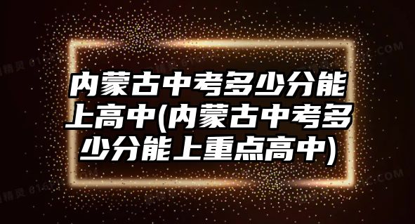 內(nèi)蒙古中考多少分能上高中(內(nèi)蒙古中考多少分能上重點高中)