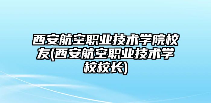 西安航空職業(yè)技術(shù)學(xué)院校友(西安航空職業(yè)技術(shù)學(xué)校校長(zhǎng))