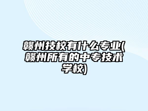 贛州技校有什么專業(yè)(贛州所有的中專技術(shù)學(xué)校)