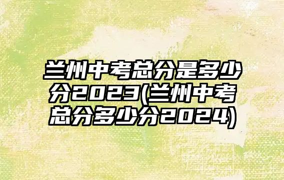 蘭州中考總分是多少分2023(蘭州中考總分多少分2024)