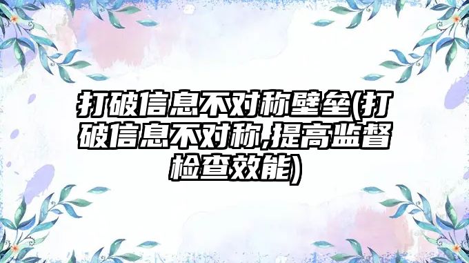 打破信息不對(duì)稱壁壘(打破信息不對(duì)稱,提高監(jiān)督檢查效能)