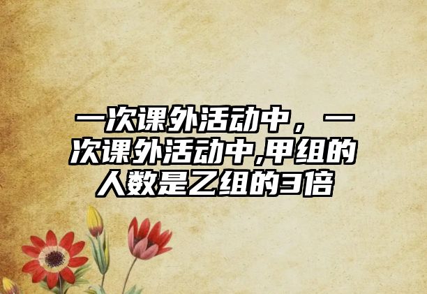 一次課外活動中，一次課外活動中,甲組的人數是乙組的3倍