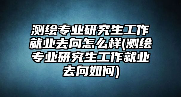 測繪專業(yè)研究生工作就業(yè)去向怎么樣(測繪專業(yè)研究生工作就業(yè)去向如何)