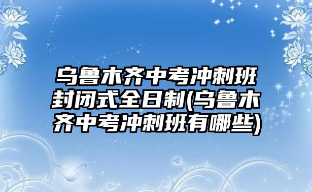 烏魯木齊中考沖刺班封閉式全日制(烏魯木齊中考沖刺班有哪些)