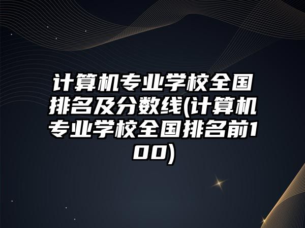 計算機專業(yè)學校全國排名及分數(shù)線(計算機專業(yè)學校全國排名前100)