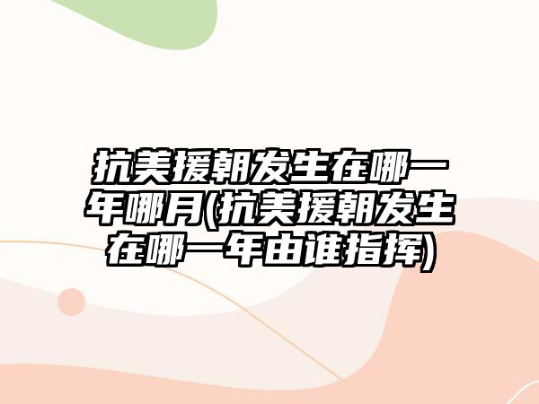 抗美援朝發(fā)生在哪一年哪月(抗美援朝發(fā)生在哪一年由誰指揮)