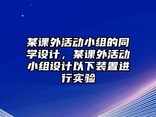 某課外活動小組的同學設計，某課外活動小組設計以下裝置進行實驗