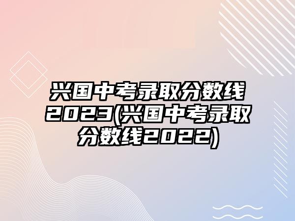 興國(guó)中考錄取分?jǐn)?shù)線2023(興國(guó)中考錄取分?jǐn)?shù)線2022)