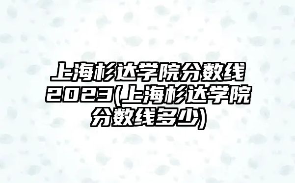 上海杉達學院分數(shù)線2023(上海杉達學院分數(shù)線多少)