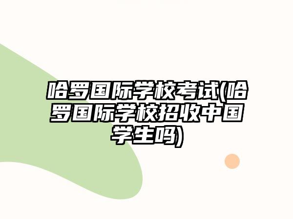 哈羅國際學校考試(哈羅國際學校招收中國學生嗎)