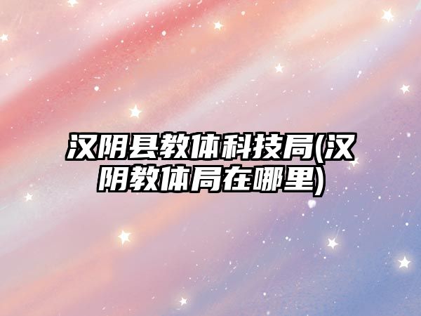 漢陰縣教體科技局(漢陰教體局在哪里)