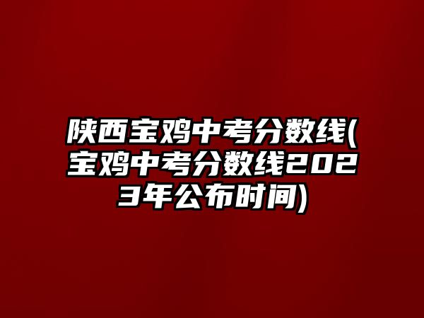 陜西寶雞中考分?jǐn)?shù)線(寶雞中考分?jǐn)?shù)線2023年公布時(shí)間)