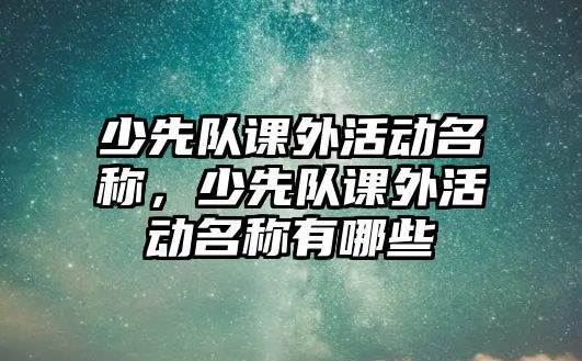 少先隊課外活動名稱，少先隊課外活動名稱有哪些