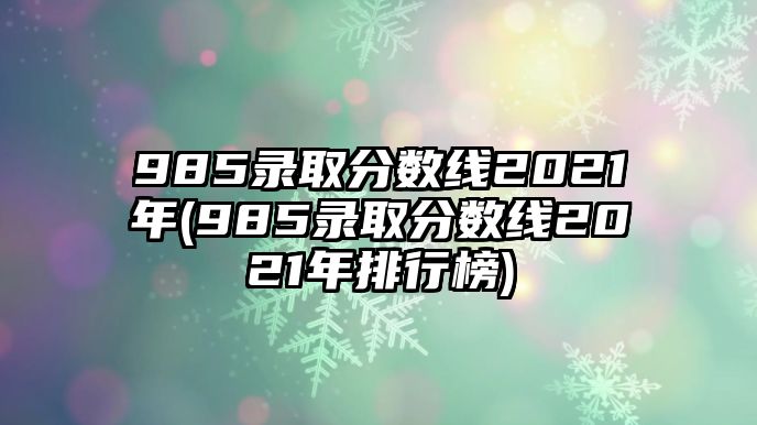 985錄取分數(shù)線2021年(985錄取分數(shù)線2021年排行榜)