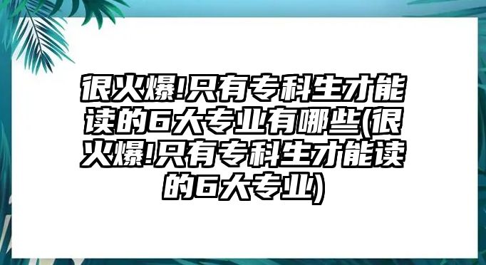 很火爆!只有?？粕拍茏x的6大專業(yè)有哪些(很火爆!只有?？粕拍茏x的6大專業(yè))