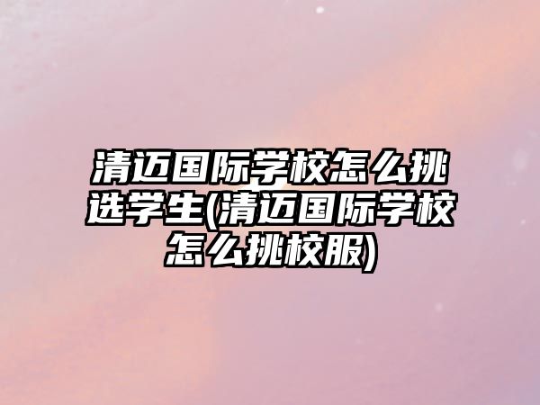 清邁國際學(xué)校怎么挑選學(xué)生(清邁國際學(xué)校怎么挑校服)