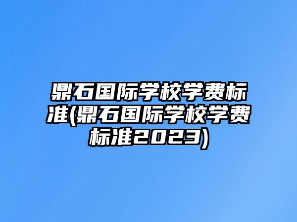 鼎石國際學(xué)校學(xué)費標(biāo)準(zhǔn)(鼎石國際學(xué)校學(xué)費標(biāo)準(zhǔn)2023)