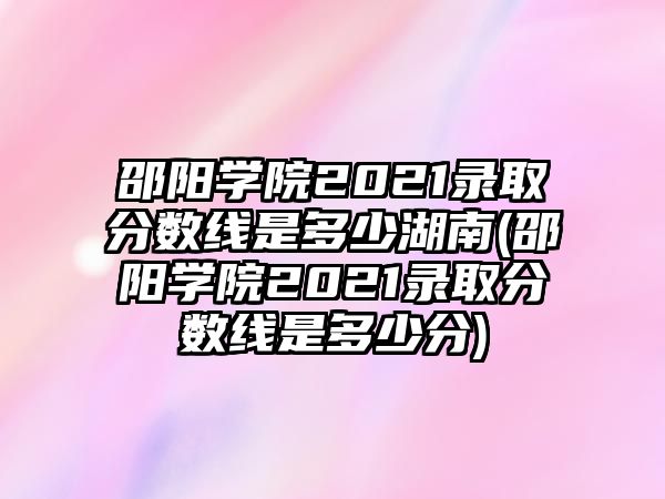 邵陽學(xué)院2021錄取分?jǐn)?shù)線是多少湖南(邵陽學(xué)院2021錄取分?jǐn)?shù)線是多少分)