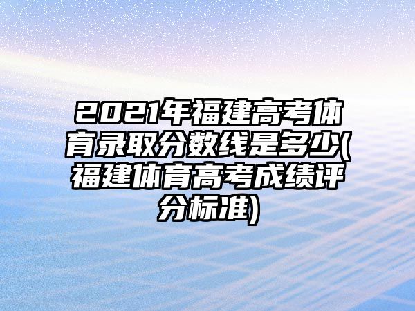 2021年福建高考體育錄取分?jǐn)?shù)線是多少(福建體育高考成績評分標(biāo)準(zhǔn))