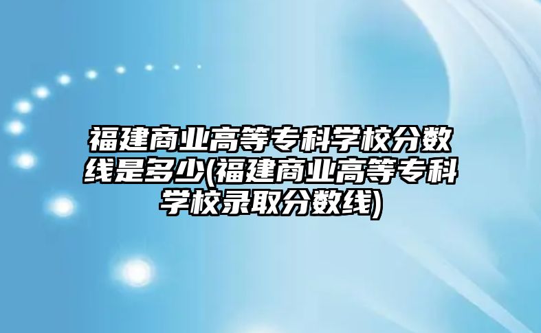 福建商業(yè)高等?？茖W(xué)校分?jǐn)?shù)線是多少(福建商業(yè)高等專科學(xué)校錄取分?jǐn)?shù)線)