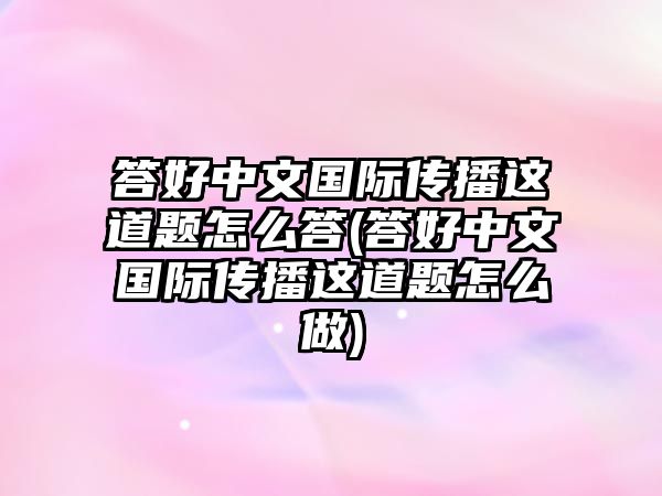 答好中文國(guó)際傳播這道題怎么答(答好中文國(guó)際傳播這道題怎么做)