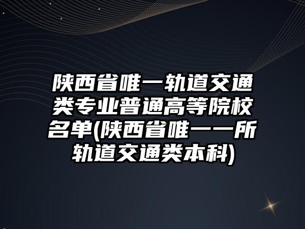 陜西省唯一軌道交通類(lèi)專(zhuān)業(yè)普通高等院校名單(陜西省唯一一所軌道交通類(lèi)本科)