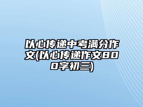 以心傳遞中考滿分作文(以心傳遞作文800字初三)