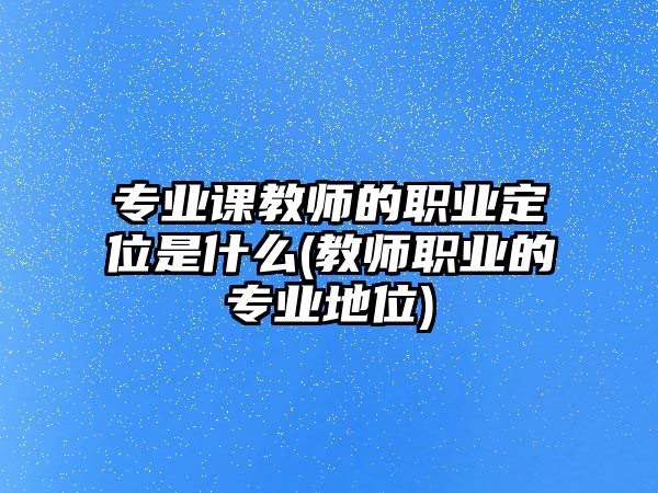 專(zhuān)業(yè)課教師的職業(yè)定位是什么(教師職業(yè)的專(zhuān)業(yè)地位)