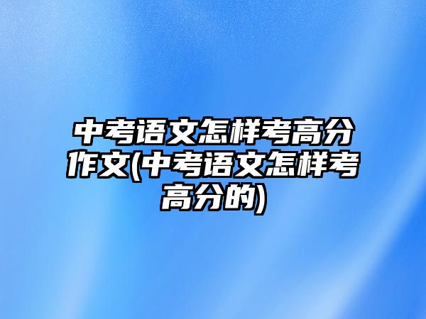 中考語文怎樣考高分作文(中考語文怎樣考高分的)