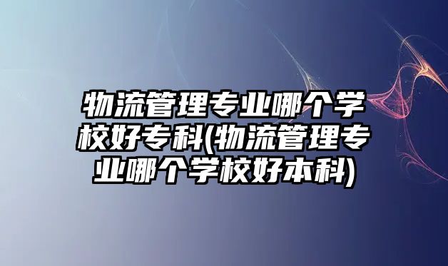 物流管理專業(yè)哪個學(xué)校好?？?物流管理專業(yè)哪個學(xué)校好本科)