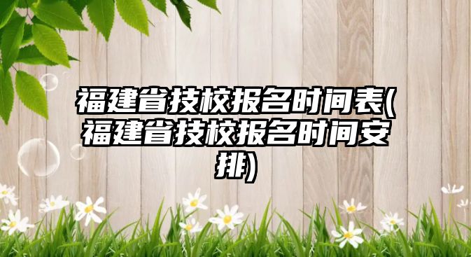 福建省技校報名時間表(福建省技校報名時間安排)