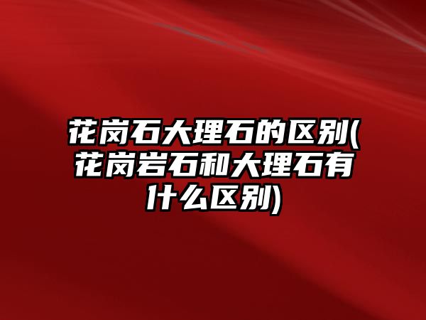 花崗石大理石的區(qū)別(花崗巖石和大理石有什么區(qū)別)