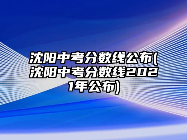 沈陽中考分數(shù)線公布(沈陽中考分數(shù)線2021年公布)