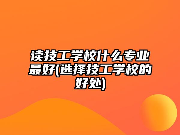 讀技工學(xué)校什么專業(yè)最好(選擇技工學(xué)校的好處)