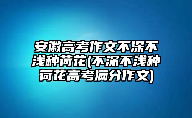 安徽高考作文不深不淺種荷花(不深不淺種荷花高考滿分作文)