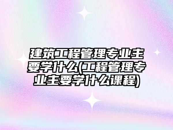 建筑工程管理專業(yè)主要學什么(工程管理專業(yè)主要學什么課程)