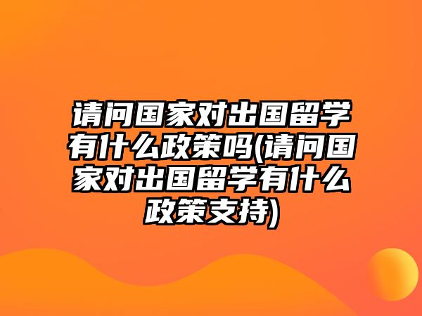 請問國家對出國留學(xué)有什么政策嗎(請問國家對出國留學(xué)有什么政策支持)