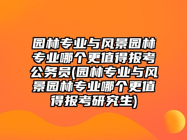 園林專業(yè)與風(fēng)景園林專業(yè)哪個更值得報考公務(wù)員(園林專業(yè)與風(fēng)景園林專業(yè)哪個更值得報考研究生)