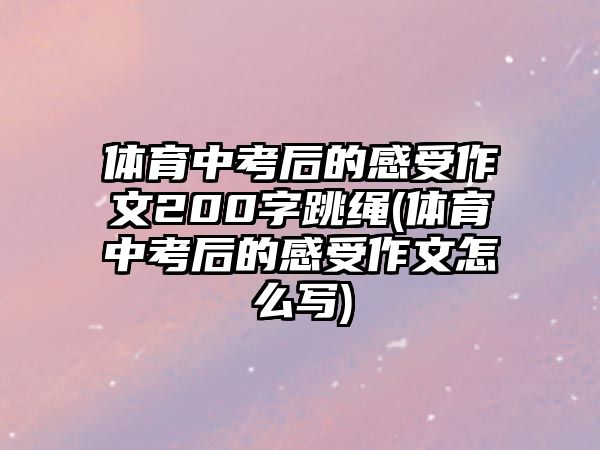 體育中考后的感受作文200字跳繩(體育中考后的感受作文怎么寫)