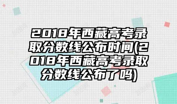 2018年西藏高考錄取分?jǐn)?shù)線公布時(shí)間(2018年西藏高考錄取分?jǐn)?shù)線公布了嗎)