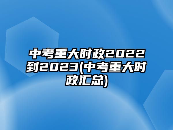 中考重大時(shí)政2022到2023(中考重大時(shí)政匯總)