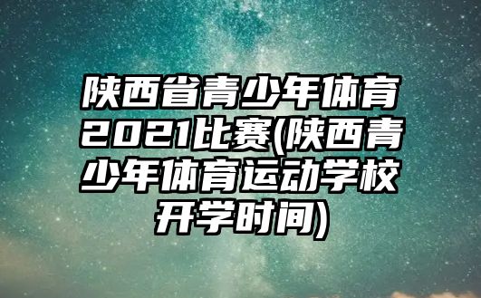 陜西省青少年體育2021比賽(陜西青少年體育運動學校開學時間)