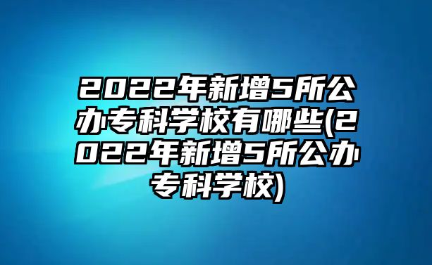 2022年新增5所公辦專科學(xué)校有哪些(2022年新增5所公辦?？茖W(xué)校)