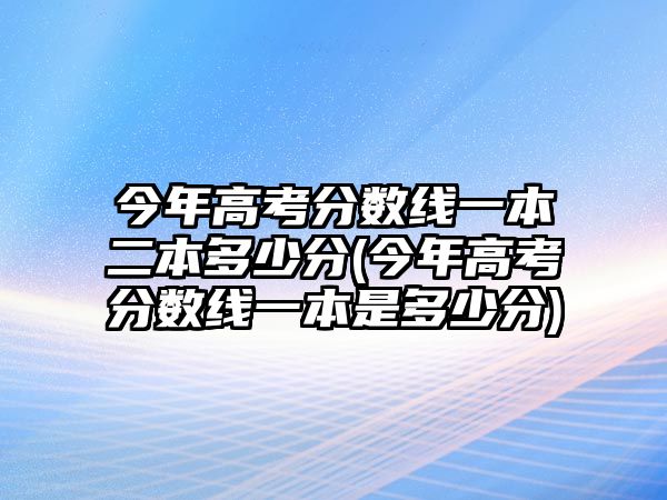 今年高考分?jǐn)?shù)線一本二本多少分(今年高考分?jǐn)?shù)線一本是多少分)