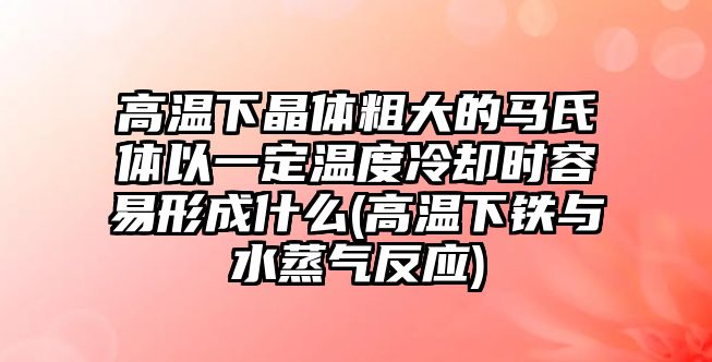 高溫下晶體粗大的馬氏體以一定溫度冷卻時容易形成什么(高溫下鐵與水蒸氣反應(yīng))