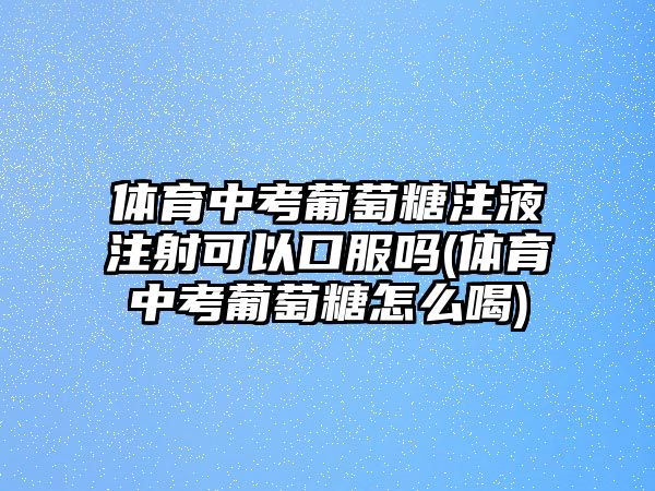 體育中考葡萄糖注液注射可以口服嗎(體育中考葡萄糖怎么喝)